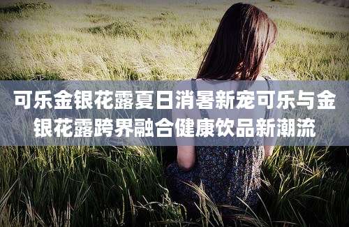 可乐金银花露夏日消暑新宠可乐与金银花露跨界融合健康饮品新潮流