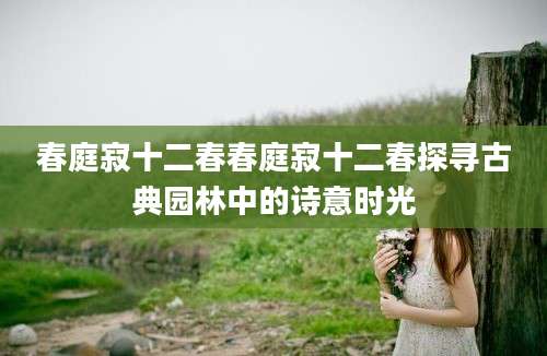 春庭寂十二春春庭寂十二春探寻古典园林中的诗意时光