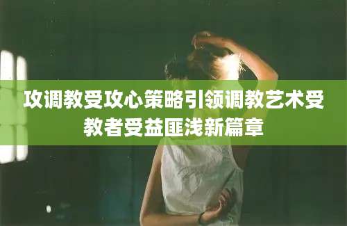 攻调教受攻心策略引领调教艺术受教者受益匪浅新篇章