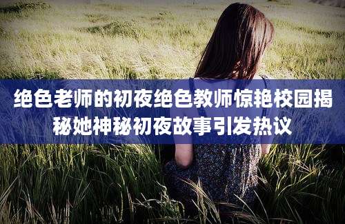 绝色老师的初夜绝色教师惊艳校园揭秘她神秘初夜故事引发热议