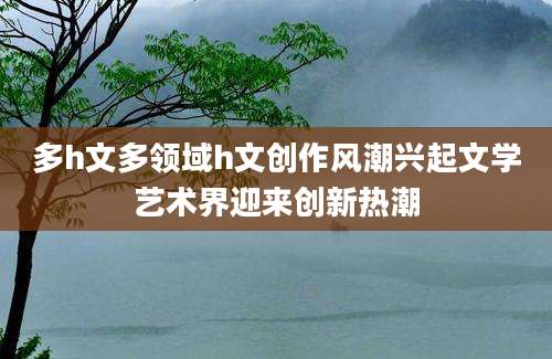 多h文多领域h文创作风潮兴起文学艺术界迎来创新热潮
