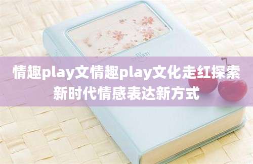 情趣play文情趣play文化走红探索新时代情感表达新方式