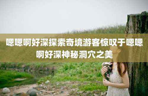 嗯嗯啊好深探索奇境游客惊叹于嗯嗯啊好深神秘洞穴之美