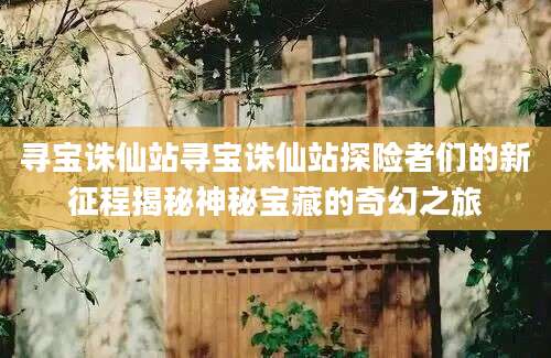 寻宝诛仙站寻宝诛仙站探险者们的新征程揭秘神秘宝藏的奇幻之旅