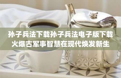 孙子兵法下载孙子兵法电子版下载火爆古军事智慧在现代焕发新生