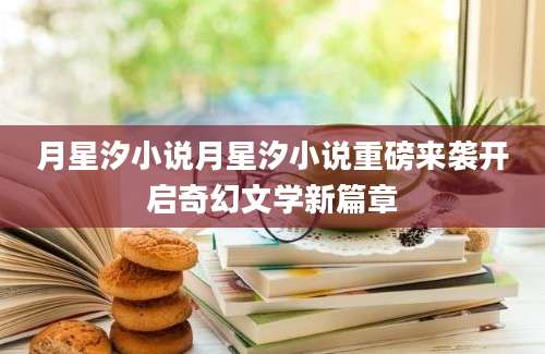 月星汐小说月星汐小说重磅来袭开启奇幻文学新篇章