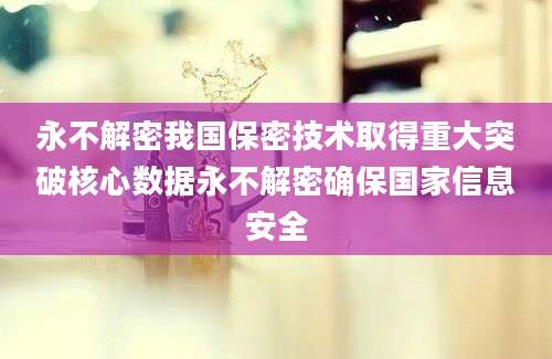 永不解密我国保密技术取得重大突破核心数据永不解密确保国家信息安全