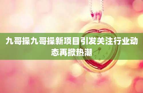 九哥操九哥操新项目引发关注行业动态再掀热潮