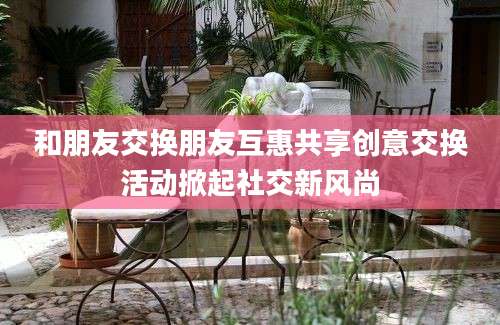 和朋友交换朋友互惠共享创意交换活动掀起社交新风尚