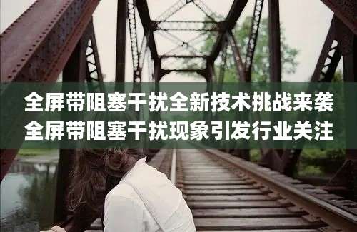 全屏带阻塞干扰全新技术挑战来袭全屏带阻塞干扰现象引发行业关注