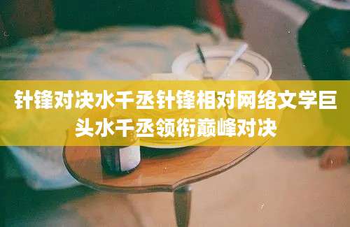 针锋对决水千丞针锋相对网络文学巨头水千丞领衔巅峰对决