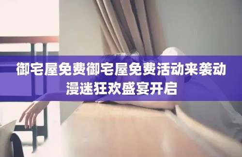 御宅屋免费御宅屋免费活动来袭动漫迷狂欢盛宴开启