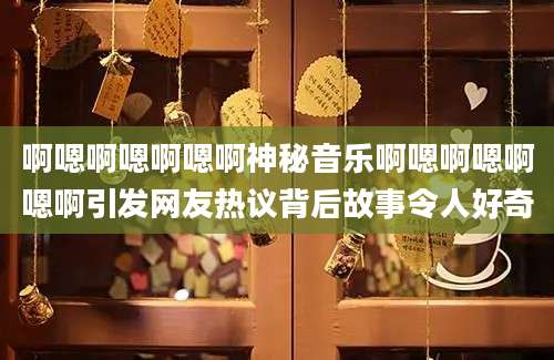 啊嗯啊嗯啊嗯啊神秘音乐啊嗯啊嗯啊嗯啊引发网友热议背后故事令人好奇