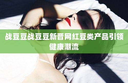 战豆豆战豆豆新晋网红豆类产品引领健康潮流