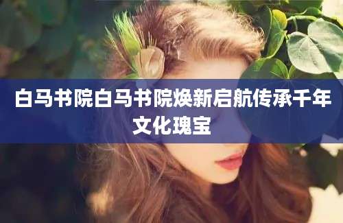 白马书院白马书院焕新启航传承千年文化瑰宝