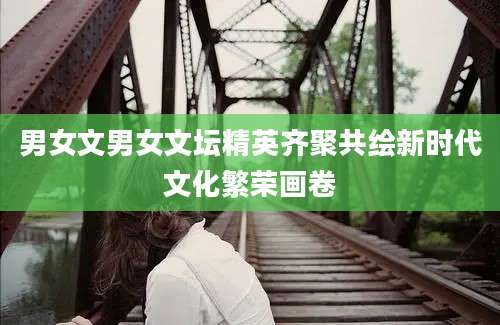 男女文男女文坛精英齐聚共绘新时代文化繁荣画卷