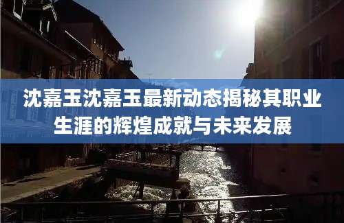 沈嘉玉沈嘉玉最新动态揭秘其职业生涯的辉煌成就与未来发展
