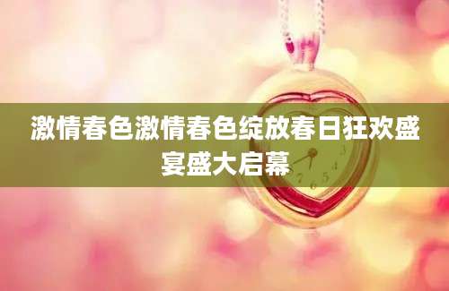 激情春色激情春色绽放春日狂欢盛宴盛大启幕