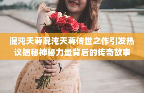混沌天尊混沌天尊传世之作引发热议揭秘神秘力量背后的传奇故事