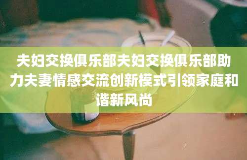 夫妇交换俱乐部夫妇交换俱乐部助力夫妻情感交流创新模式引领家庭和谐新风尚