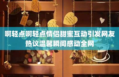 啊轻点啊轻点情侣甜蜜互动引发网友热议温馨瞬间感动全网