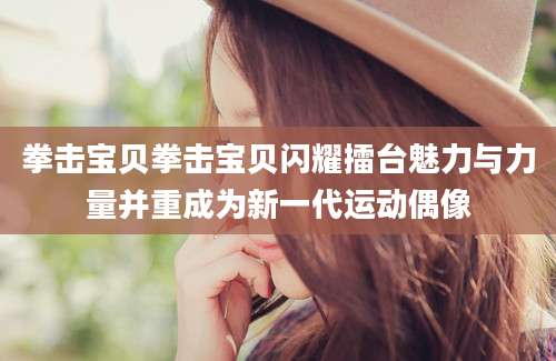 拳击宝贝拳击宝贝闪耀擂台魅力与力量并重成为新一代运动偶像