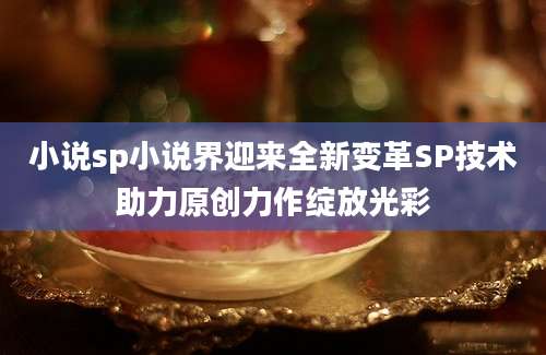 小说sp小说界迎来全新变革SP技术助力原创力作绽放光彩