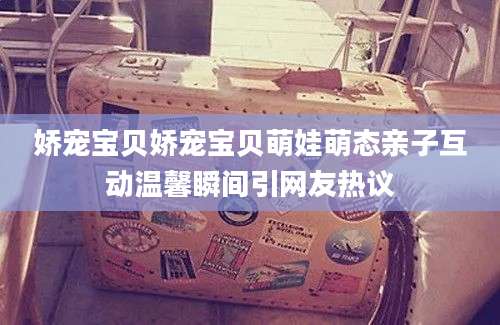 娇宠宝贝娇宠宝贝萌娃萌态亲子互动温馨瞬间引网友热议