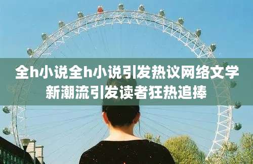 全h小说全h小说引发热议网络文学新潮流引发读者狂热追捧
