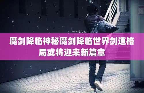 魔剑降临神秘魔剑降临世界剑道格局或将迎来新篇章