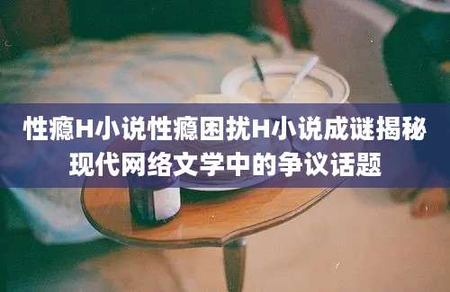 性瘾H小说性瘾困扰H小说成谜揭秘现代网络文学中的争议话题