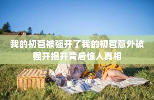 我的初苞被强开了我的初苞意外被强开揭开背后惊人真相