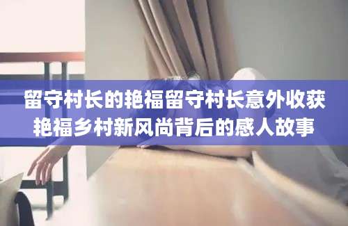 留守村长的艳福留守村长意外收获艳福乡村新风尚背后的感人故事