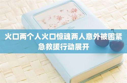 火口两个人火口惊魂两人意外被困紧急救援行动展开
