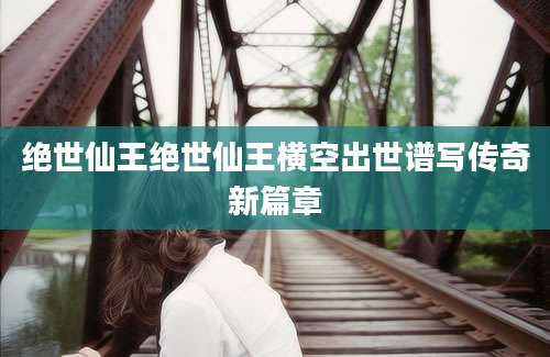 绝世仙王绝世仙王横空出世谱写传奇新篇章