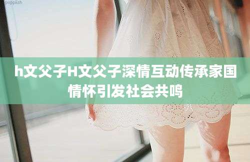 h文父子H文父子深情互动传承家国情怀引发社会共鸣