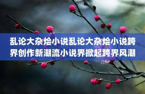 乱论大杂烩小说乱论大杂烩小说跨界创作新潮流小说界掀起跨界风潮