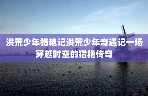 洪荒少年猎艳记洪荒少年奇遇记一场穿越时空的猎艳传奇