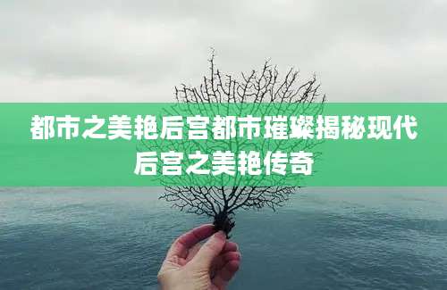 都市之美艳后宫都市璀璨揭秘现代后宫之美艳传奇