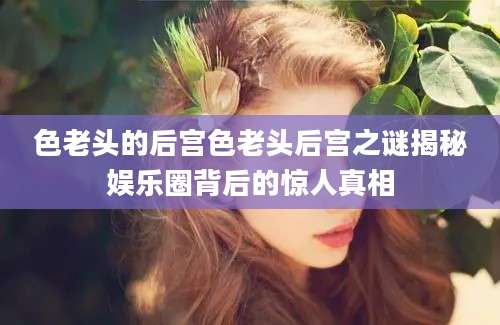 色老头的后宫色老头后宫之谜揭秘娱乐圈背后的惊人真相