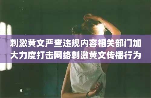刺激黄文严查违规内容相关部门加大力度打击网络刺激黄文传播行为