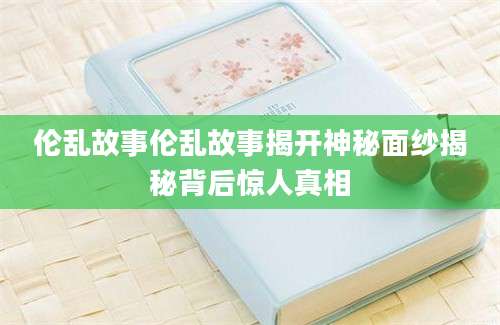 伦乱故事伦乱故事揭开神秘面纱揭秘背后惊人真相