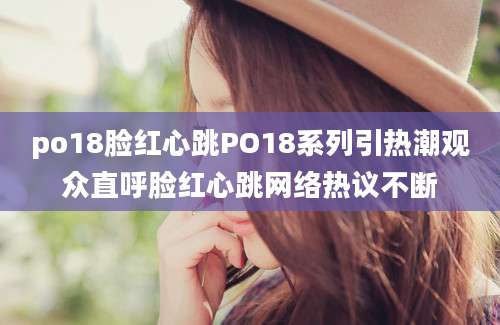 po18脸红心跳PO18系列引热潮观众直呼脸红心跳网络热议不断