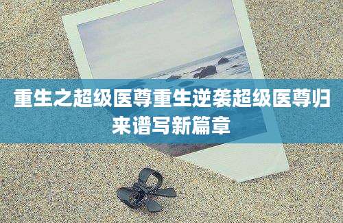重生之超级医尊重生逆袭超级医尊归来谱写新篇章