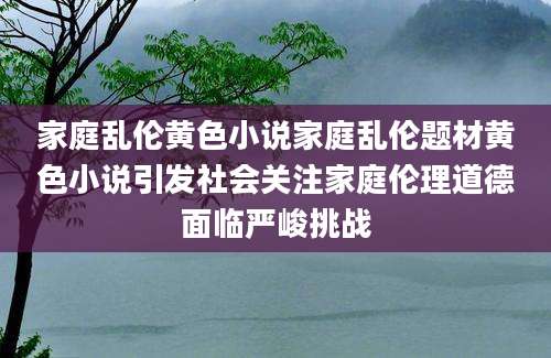 家庭乱伦黄色小说家庭乱伦题材黄色小说引发社会关注家庭伦理道德面临严峻挑战