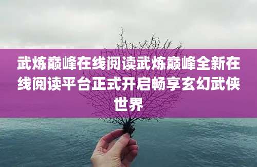 武炼巅峰在线阅读武炼巅峰全新在线阅读平台正式开启畅享玄幻武侠世界