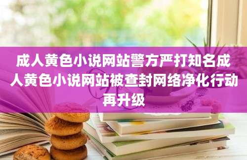 成人黄色小说网站警方严打知名成人黄色小说网站被查封网络净化行动再升级