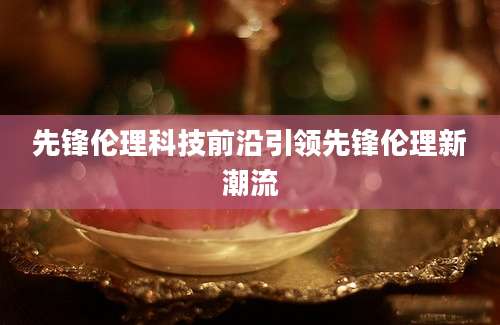 先锋伦理科技前沿引领先锋伦理新潮流