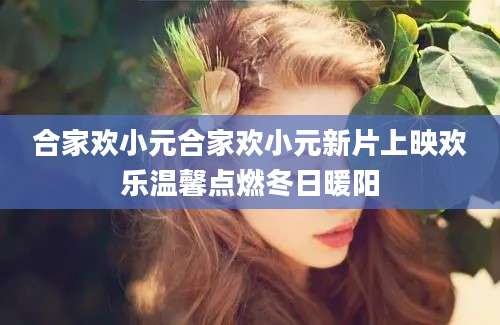 合家欢小元合家欢小元新片上映欢乐温馨点燃冬日暖阳