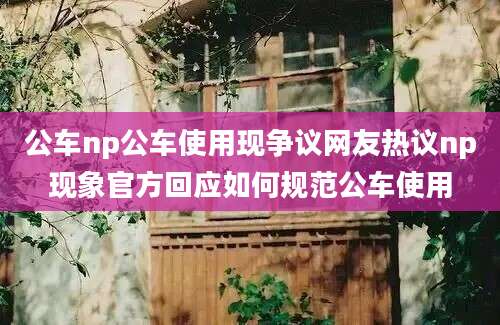 公车np公车使用现争议网友热议np现象官方回应如何规范公车使用